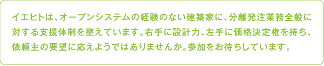 イエヒトは、オープンシステムの経験のない建築家に、分離発注業務全般に対する支援体制を整えています。右手に設計力、左手に価格決定権を持ち、依頼主の要望に応えようではありませんか。参加をお待ちしています。