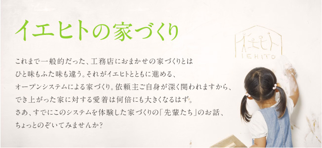 イエヒトの家づくり　これまで一般的だった、工務店におまかせの家づくりとは ひと味もふた味も違う。それがイエヒトとともに進める、 オープンシステムによる家づくり。依頼主ご自身が深く関われますから、 でき上がった家に対する愛着は何倍にも大きくなるはず。 さあ、すでにこのシステムを体験した家づくりの「先輩たち」のお話、 ちょっとのぞいてみませんか？