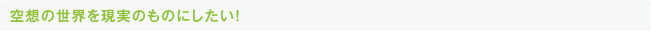 空想の世界を現実のものにしたい！