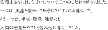 依頼主さんには、住まいについて二つのこだわりがありました。 一つは、風流と懐かしさを感じさせてくれる暮らしで、 もう一つは、視覚・聴覚・触覚など 人間の感覚をやさしく包み込む暮らしでした。