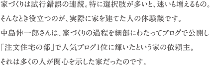 家づくりは試行錯誤の連続。特に選択肢が多いと、迷いも増えるもの。 そんなとき役立つのが、実際に家を建てた人の体験談です。 中島伸一郎さんは、家づくりの過程を細部にわたってブログで公開し 「注文住宅の部」で人気ブログ1位に輝いたという家の依頼主。 それは多くの人が関心を示した家だったのです。