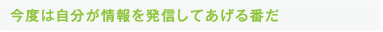 今度は自分が情報を発信してあげる番だ