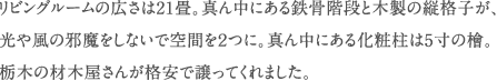 リビングルームの広さは21畳。真ん中にある鉄骨階段と木製の縦格子が、 光や風の邪魔をしないで空間を２つに。真ん中にある化粧柱は5寸の檜。 栃木の材木屋さんが格安で譲ってくれました。