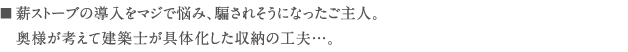 薪ストーブの導入をマジで悩み、騙されそうになったご主人。 　奥様が考えて建築士が具体化した収納の工夫...。