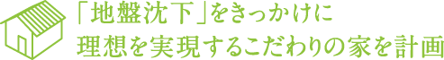 「地盤沈下」をきっかけに理想を実現するこだわりの家を計画