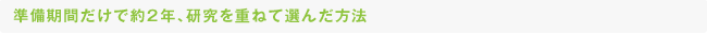 準備期間だけで約2年、研究を重ねて選んだ方法