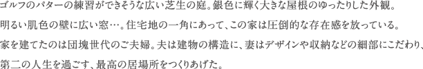 ゴルフのパターの練習ができそうな広い芝生の庭。銀色に輝く大きな屋根のゆったりした外観。明るい肌色の壁に広い窓...。住宅地の一角にあって、この家は圧倒的な存在感を放っている。家を建てたのは団塊世代のご夫婦。夫は建物の構造に、妻はデザインや収納などの細部にこだわり、第二の人生を過ごす、最高の居場所をつくりあげた。