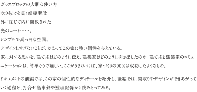 ガラスブロックの大胆な使い方　吹き抜けを貫く螺旋階段　外に閉じて内に開放された　光のコート......。　シンプルで真っ白な空間。　デザインしすぎないことが、かえってこの家に強い個性を与えている。家に対する思いを、建て主はどのように伝え、建築家はどのように引き出したのか。建て主と建築家のコミュニケーションは、簡単そうで難しい。ここがうまくいけば、家づくりの90％は成功したようなもの。ドキュメントの前編では、この家の個性的なディテールを紹介し、後編では、間取りやデザインができあがっていく過程を、打合せ議事録や監理記録から読みとってみる。