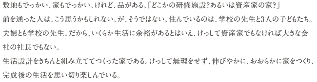 敷地もでっかい、家もでっかい。けれど、品がある。「どこかの研修施設？あるいは資産家の家？」前を通った人は、こう思うかもしれない。が、そうではない。住んでいるのは、学校の先生と3人の子どもたち。
夫婦とも学校の先生。だから、いくらか生活に余裕があるとはいえ、けっして資産家でもなければ大きな会       社の社長でもない。
生活設計をきちんと組み立ててつくった家である。けっして無理をせず、伸びやかに、おおらかに家をつくり、完成後の生活を思い切り楽しんでいる。