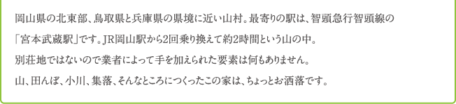 岡山県の北東部、鳥取県と兵庫県の県境に近い山村。最寄りの駅は、智頭急行智頭線の 「宮本武蔵駅」です。JR岡山駅から2回乗り換えて約2時間という山の中。 別荘地ではないので業者によって手を加えられた要素は何もありません。 山、田んぼ、小川、集落、そんなところにつくったこの家は、ちょっとお洒落です。