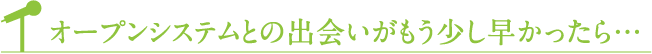オープンシステムとの出会いがもう少し早かったら...