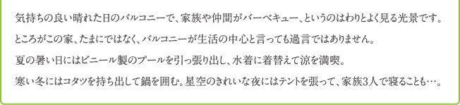 気持ちの良い晴れた日のバルコニーで、家族や仲間がバーベキュー、というのはわりとよく見る光景です。 ところがこの家、たまにではなく、バルコニーが生活の中心と言っても過言ではありません。 夏の暑い日にはビニール製のプールを引っ張り出し、水着に着替えて涼を満喫。 寒い冬にはコタツを持ち出して鍋を囲む。星空のきれいな夜にはテントを張って、家族3人で寝ることも...。