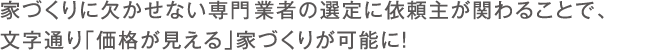 家づくりに欠かせない専門工事業者の選定に依頼主が関わることで、 文字通り「価格が見える」家づくりが可能に！