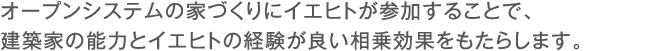 オープンシステムの家づくりにイエヒトが参加することで、建築家の能力とイエヒトの経験が良い相乗効果をもたらします。 