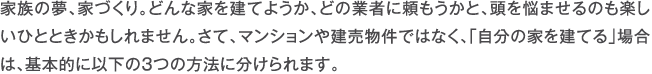 家族の夢、家づくり。どんな家を建てようか、どの業者に頼もうかと、頭を悩ませるのも楽しいひとときかもしれません。さて、マンションや建売物件ではなく、「自分の家を建てる」場合は、基本的に以下の3つの方法に分けられます。